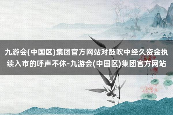 九游会(中国区)集团官方网站对鼓吹中经久资金执续入市的呼声不休-九游会(中国区)集团官方网站