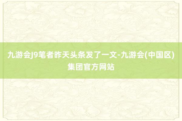 九游会J9笔者昨天头条发了一文-九游会(中国区)集团官方网站