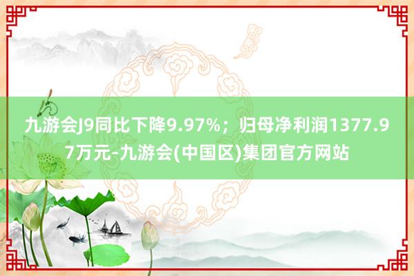 九游会J9同比下降9.97%；归母净利润1377.97万元-九游会(中国区)集团官方网站