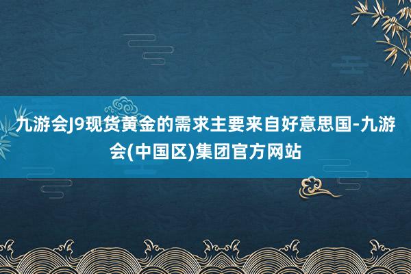九游会J9现货黄金的需求主要来自好意思国-九游会(中国区)集团官方网站