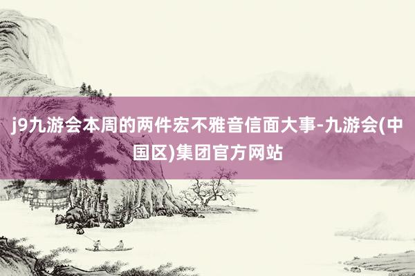 j9九游会本周的两件宏不雅音信面大事-九游会(中国区)集团官方网站