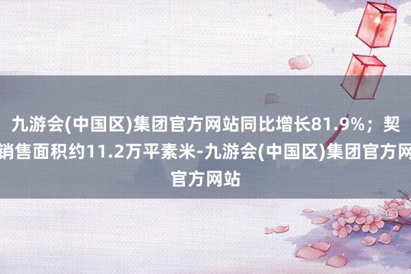 九游会(中国区)集团官方网站同比增长81.9%；契约销售面积约11.2万平素米-九游会(中国区)集团官方网站