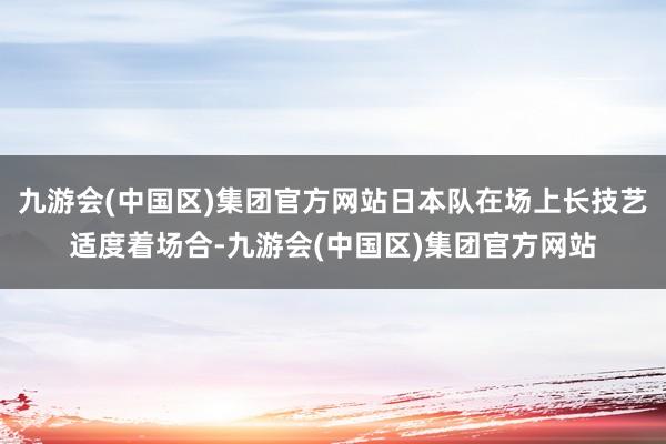 九游会(中国区)集团官方网站日本队在场上长技艺适度着场合-九游会(中国区)集团官方网站