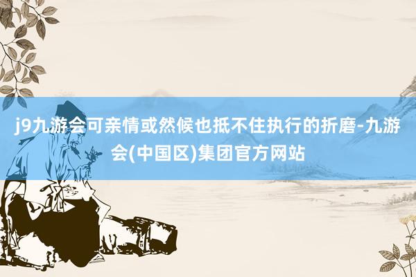 j9九游会可亲情或然候也抵不住执行的折磨-九游会(中国区)集团官方网站