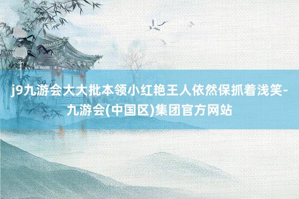 j9九游会大大批本领小红艳王人依然保抓着浅笑-九游会(中国区)集团官方网站