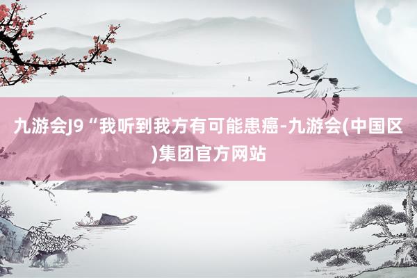 九游会J9“我听到我方有可能患癌-九游会(中国区)集团官方网站