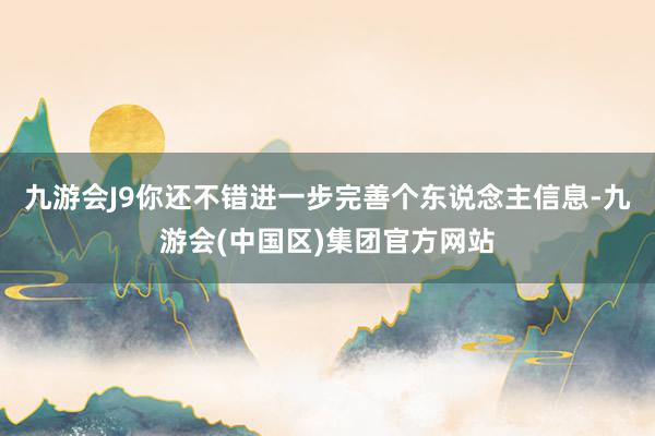 九游会J9你还不错进一步完善个东说念主信息-九游会(中国区)集团官方网站