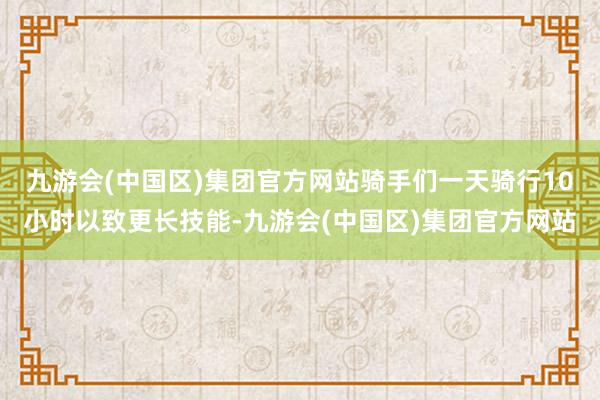 九游会(中国区)集团官方网站骑手们一天骑行10小时以致更长技能-九游会(中国区)集团官方网站