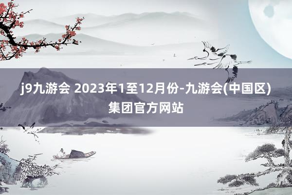 j9九游会 　　2023年1至12月份-九游会(中国区)集团官方网站
