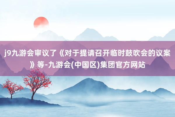 j9九游会审议了《对于提请召开临时鼓吹会的议案》等-九游会(中国区)集团官方网站