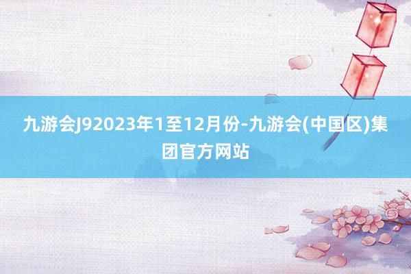 九游会J9　　2023年1至12月份-九游会(中国区)集团官方网站