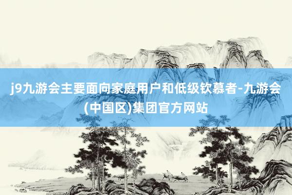 j9九游会主要面向家庭用户和低级钦慕者-九游会(中国区)集团官方网站