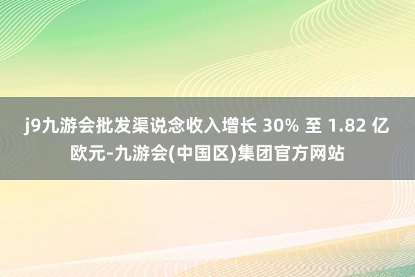 j9九游会批发渠说念收入增长 30% 至 1.82 亿欧元-九游会(中国区)集团官方网站