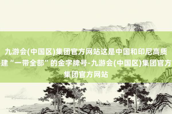 九游会(中国区)集团官方网站这是中国和印尼高质地共建“一带全部”的金字牌号-九游会(中国区)集团官方网站