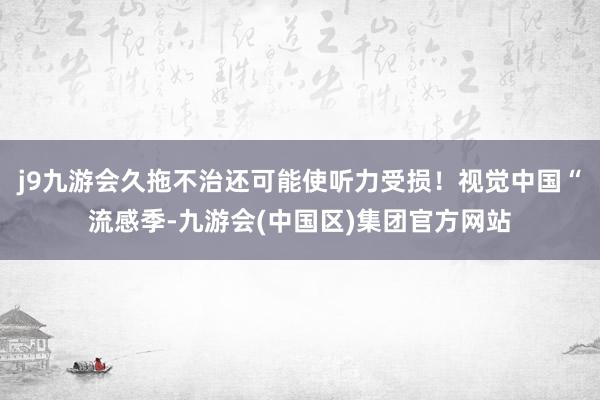 j9九游会久拖不治还可能使听力受损！视觉中国“流感季-九游会(中国区)集团官方网站