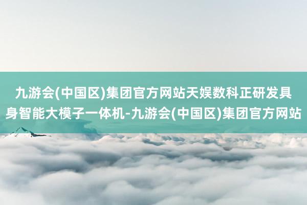 九游会(中国区)集团官方网站　　天娱数科正研发具身智能大模子一体机-九游会(中国区)集团官方网站