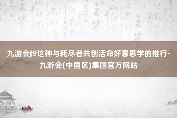 九游会J9这种与耗尽者共创活命好意思学的推行-九游会(中国区)集团官方网站