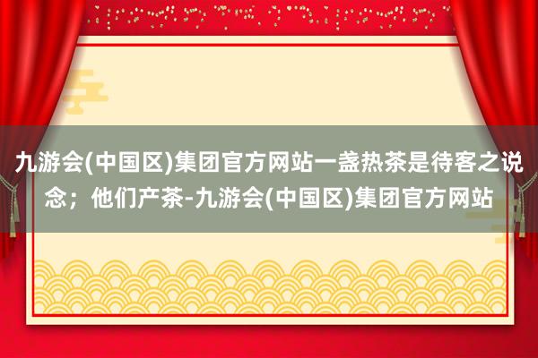 九游会(中国区)集团官方网站一盏热茶是待客之说念；他们产茶-九游会(中国区)集团官方网站