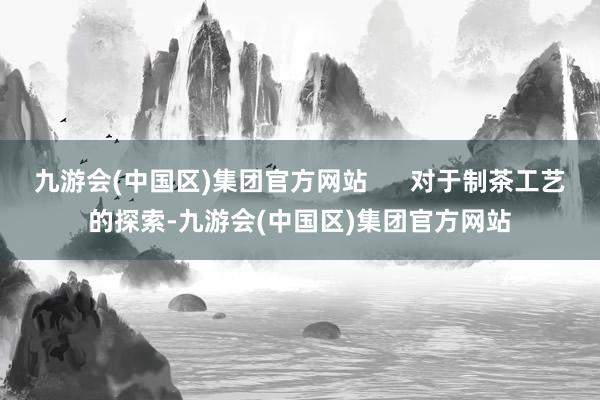 九游会(中国区)集团官方网站      对于制茶工艺的探索-九游会(中国区)集团官方网站