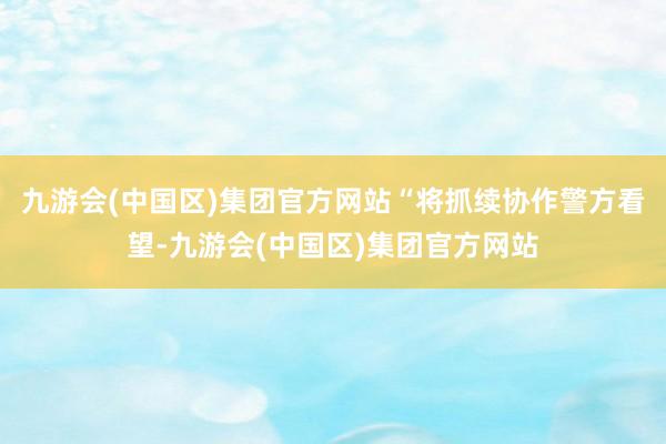 九游会(中国区)集团官方网站“将抓续协作警方看望-九游会(中国区)集团官方网站