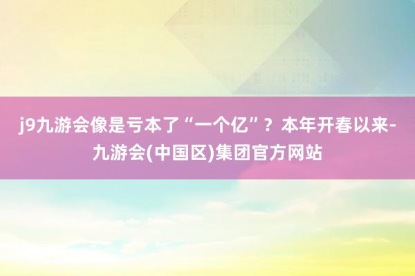 j9九游会像是亏本了“一个亿”？　　本年开春以来-九游会(中国区)集团官方网站