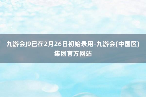 九游会J9已在2月26日初始录用-九游会(中国区)集团官方网站