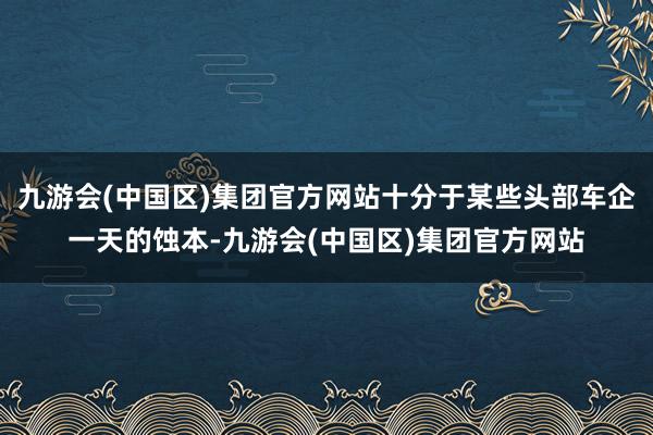 九游会(中国区)集团官方网站十分于某些头部车企一天的蚀本-九游会(中国区)集团官方网站