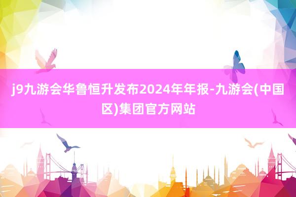 j9九游会华鲁恒升发布2024年年报-九游会(中国区)集团官方网站