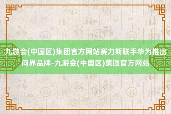 九游会(中国区)集团官方网站赛力斯联手华为推出问界品牌-九游会(中国区)集团官方网站