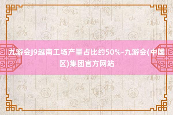 九游会J9越南工场产量占比约50%-九游会(中国区)集团官方网站