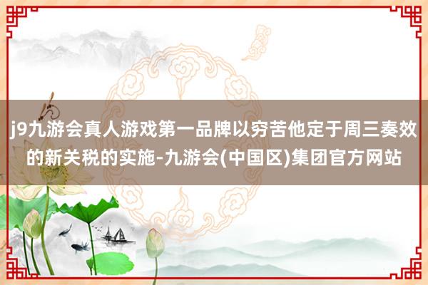 j9九游会真人游戏第一品牌以穷苦他定于周三奏效的新关税的实施-九游会(中国区)集团官方网站