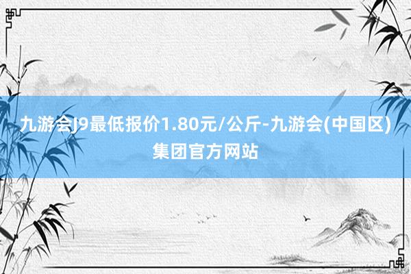 九游会J9最低报价1.80元/公斤-九游会(中国区)集团官方网站