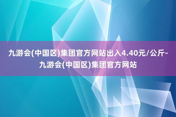 九游会(中国区)集团官方网站出入4.40元/公斤-九游会(中国区)集团官方网站
