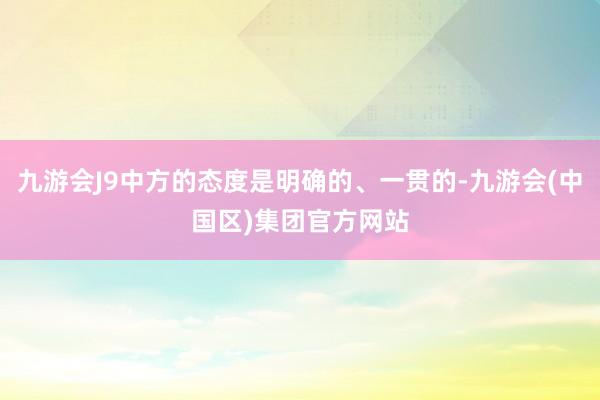 九游会J9中方的态度是明确的、一贯的-九游会(中国区)集团官方网站