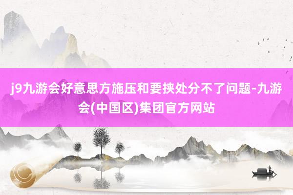 j9九游会好意思方施压和要挟处分不了问题-九游会(中国区)集团官方网站