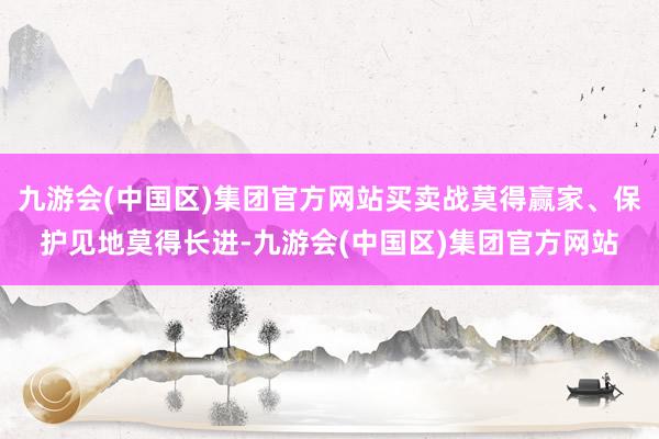 九游会(中国区)集团官方网站买卖战莫得赢家、保护见地莫得长进-九游会(中国区)集团官方网站