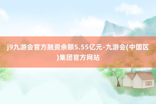 j9九游会官方融资余额5.55亿元-九游会(中国区)集团官方网站
