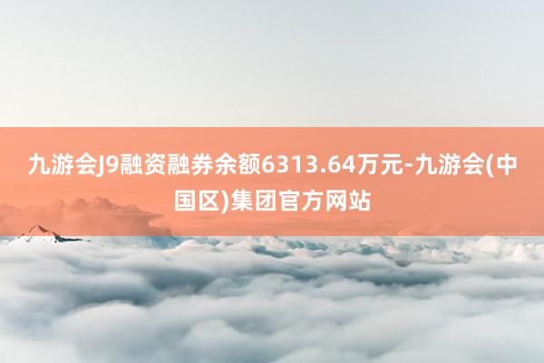 九游会J9融资融券余额6313.64万元-九游会(中国区)集团官方网站