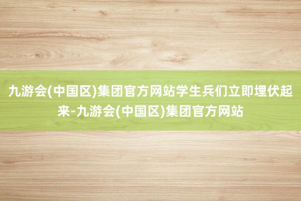 九游会(中国区)集团官方网站学生兵们立即埋伏起来-九游会(中国区)集团官方网站