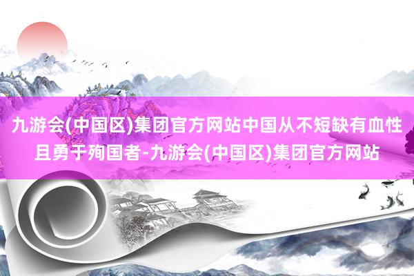九游会(中国区)集团官方网站中国从不短缺有血性且勇于殉国者-九游会(中国区)集团官方网站