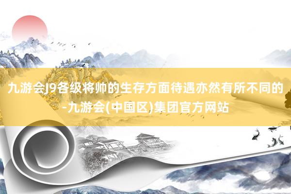 九游会J9各级将帅的生存方面待遇亦然有所不同的-九游会(中国区)集团官方网站