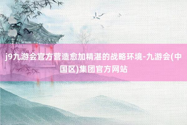 j9九游会官方营造愈加精湛的战略环境-九游会(中国区)集团官方网站