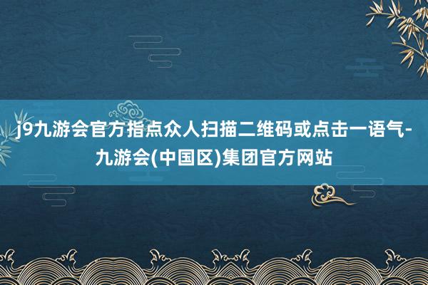 j9九游会官方指点众人扫描二维码或点击一语气-九游会(中国区)集团官方网站