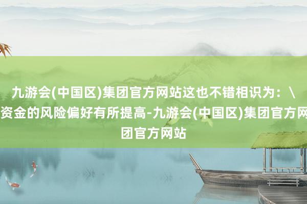 九游会(中国区)集团官方网站这也不错相识为：\n资金的风险偏好有所提高-九游会(中国区)集团官方网站