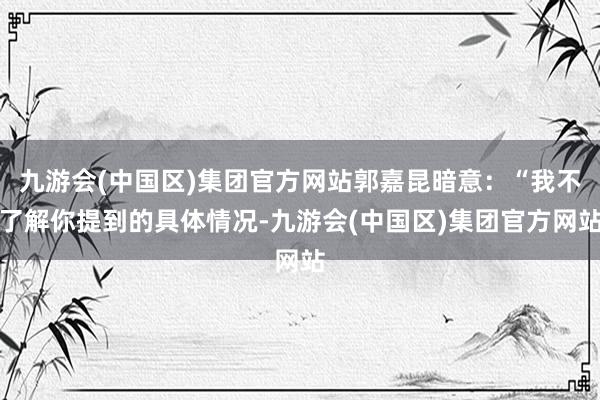 九游会(中国区)集团官方网站郭嘉昆暗意：“我不了解你提到的具体情况-九游会(中国区)集团官方网站