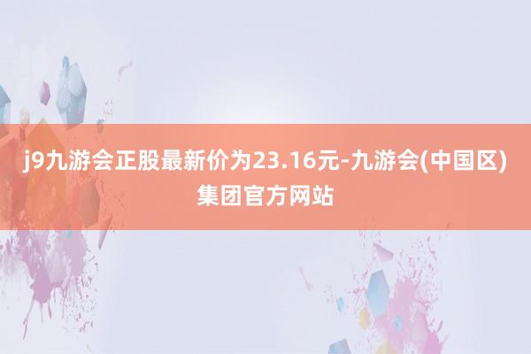 j9九游会正股最新价为23.16元-九游会(中国区)集团官方网站