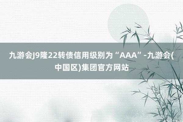 九游会J9隆22转债信用级别为“AAA”-九游会(中国区)集团官方网站