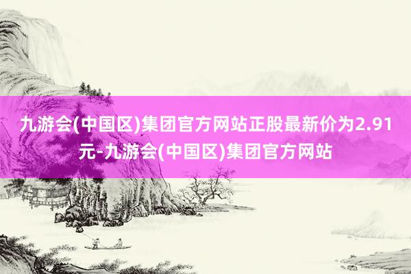 九游会(中国区)集团官方网站正股最新价为2.91元-九游会(中国区)集团官方网站