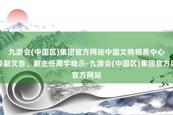 九游会(中国区)集团官方网站　　中国文物相易中心党委副文告、副主任周宇暗示-九游会(中国区)集团官方网站