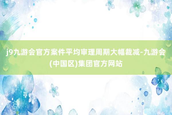 j9九游会官方案件平均审理周期大幅裁减-九游会(中国区)集团官方网站